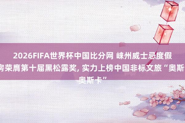 2026FIFA世界杯中国比分网 崃州威士忌度假栈房荣膺第十届黑松露奖, 实力上榜中国非标文旅“奥斯卡”