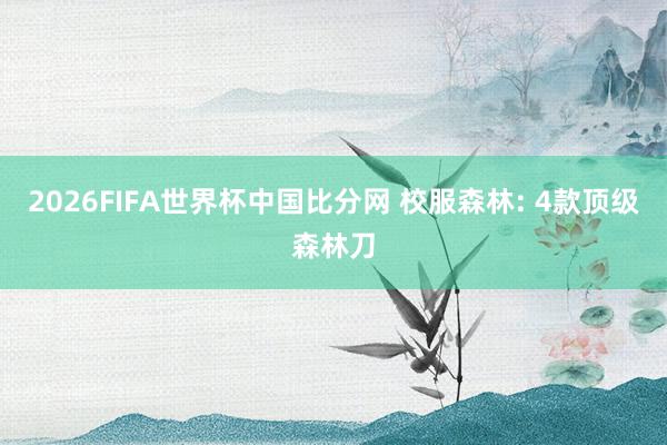2026FIFA世界杯中国比分网 校服森林: 4款顶级森林刀