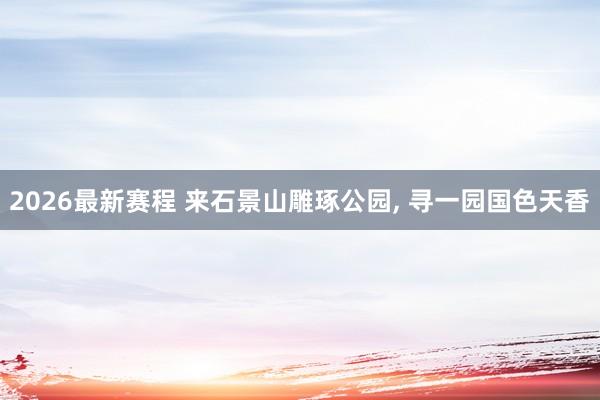 2026最新赛程 来石景山雕琢公园, 寻一园国色天香