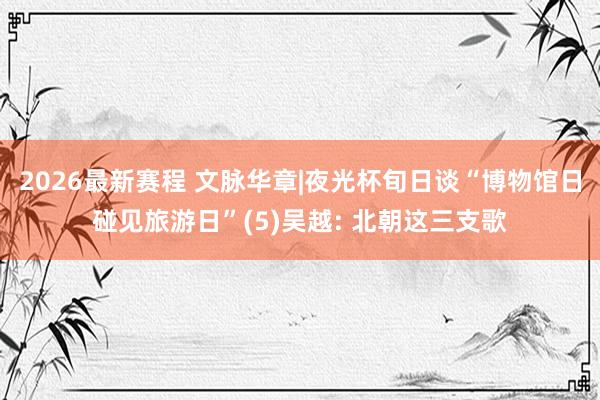 2026最新赛程 文脉华章|夜光杯旬日谈“博物馆日碰见旅游日”(5)吴越: 北朝这三支歌