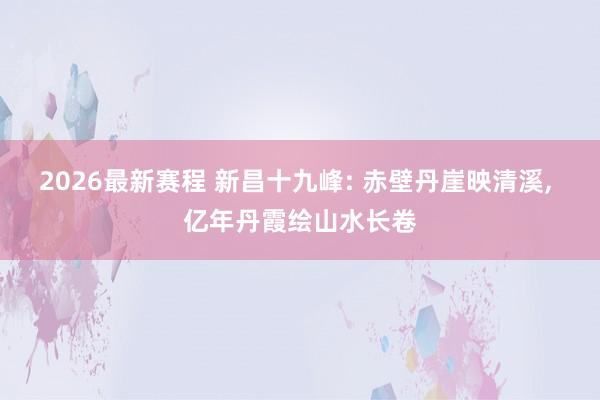 2026最新赛程 新昌十九峰: 赤壁丹崖映清溪, 亿年丹霞绘山水长卷