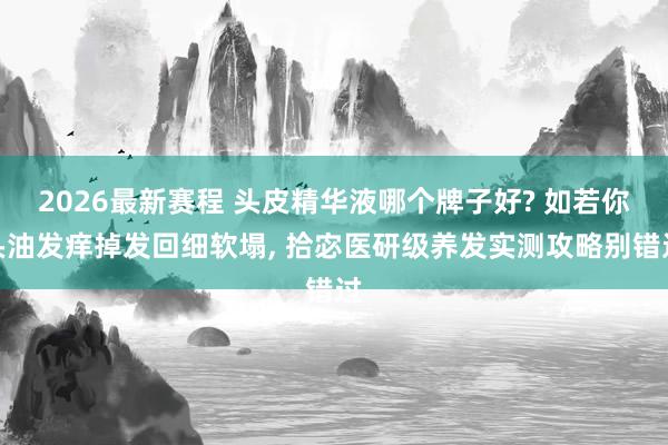 2026最新赛程 头皮精华液哪个牌子好? 如若你头油发痒掉发回细软塌, 拾宓医研级养发实测攻略别错过