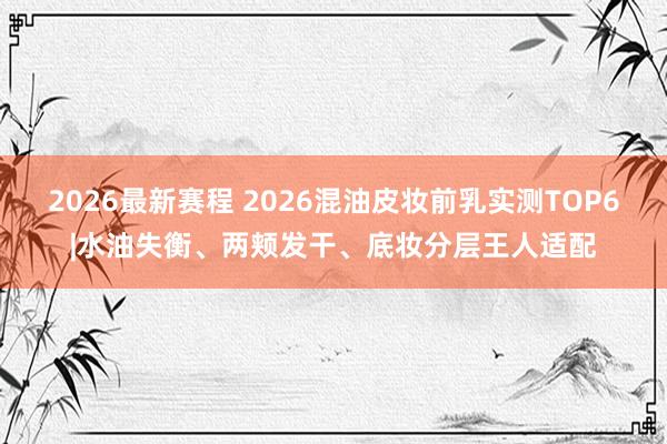 2026最新赛程 2026混油皮妆前乳实测TOP6|水油失衡、两颊发干、底妆分层王人适配