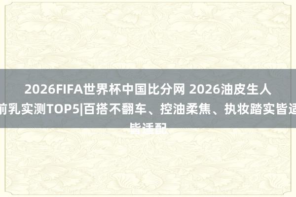 2026FIFA世界杯中国比分网 2026油皮生人妆前乳实测TOP5|百搭不翻车、控油柔焦、执妆踏实皆适配