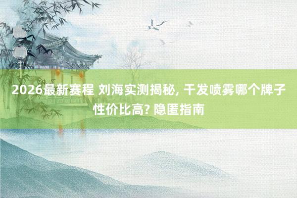 2026最新赛程 刘海实测揭秘, 干发喷雾哪个牌子性价比高? 隐匿指南