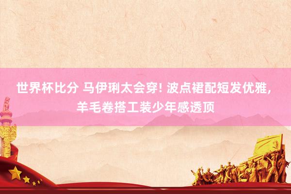 世界杯比分 马伊琍太会穿! 波点裙配短发优雅, 羊毛卷搭工装少年感透顶
