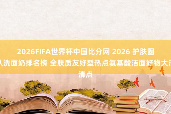 2026FIFA世界杯中国比分网 2026 护肤圈公认洗面奶排名榜 全肤质友好型热点氨基酸洁面好物大清点