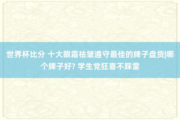 世界杯比分 十大眼霜祛皱遵守最佳的牌子盘货|哪个牌子好? 学生党狂喜不踩雷