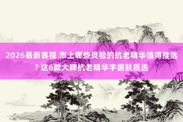 2026最新赛程 市上哪些灵验的抗老精华值得推选? 这6款大牌抗老精华字据肤质选