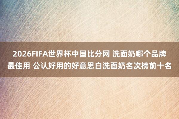 2026FIFA世界杯中国比分网 洗面奶哪个品牌最佳用 公认好用的好意思白洗面奶名次榜前十名