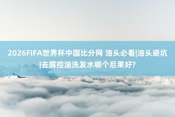 2026FIFA世界杯中国比分网 油头必看|油头避坑|去屑控油洗发水哪个后果好?