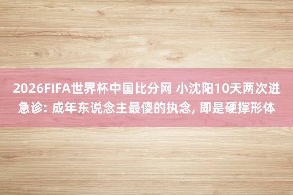 2026FIFA世界杯中国比分网 小沈阳10天两次进急诊: 成年东说念主最傻的执念, 即是硬撑形体