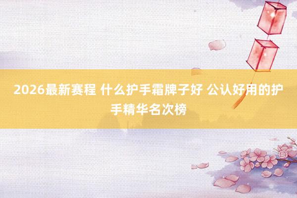 2026最新赛程 什么护手霜牌子好 公认好用的护手精华名次榜