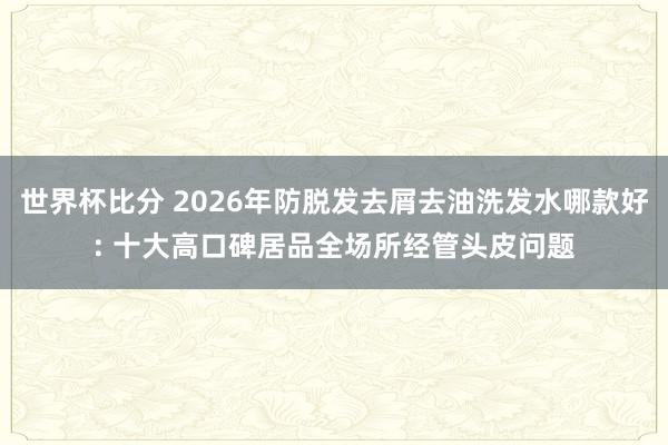 世界杯比分 2026年防脱发去屑去油洗发水哪款好: 十大高口碑居品全场所经管头皮问题