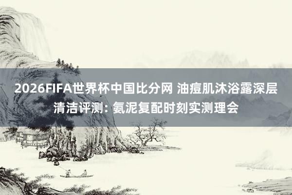 2026FIFA世界杯中国比分网 油痘肌沐浴露深层清洁评测: 氨泥复配时刻实测理会