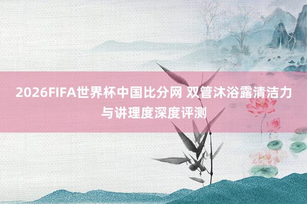 2026FIFA世界杯中国比分网 双管沐浴露清洁力与讲理度深度评测