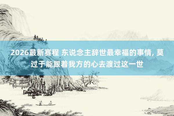 2026最新赛程 东说念主辞世最幸福的事情, 莫过于能跟着我方的心去渡过这一世