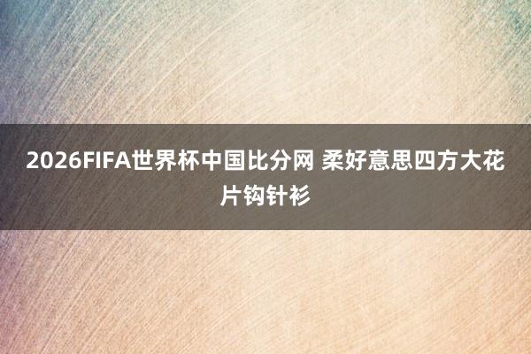 2026FIFA世界杯中国比分网 柔好意思四方大花片钩针衫