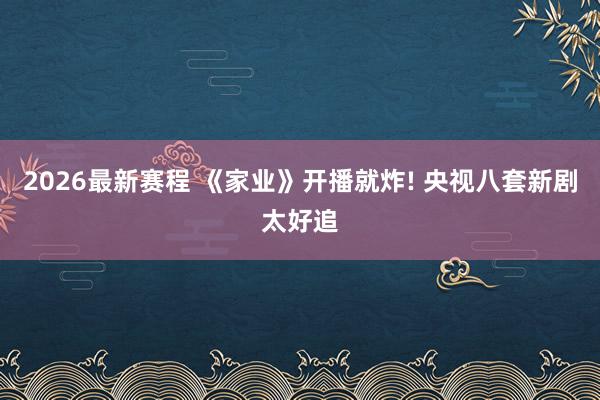 2026最新赛程 《家业》开播就炸! 央视八套新剧太好追