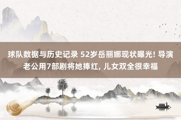 球队数据与历史记录 52岁岳丽娜现状曝光! 导演老公用7部剧将她捧红， 儿女双全很幸福