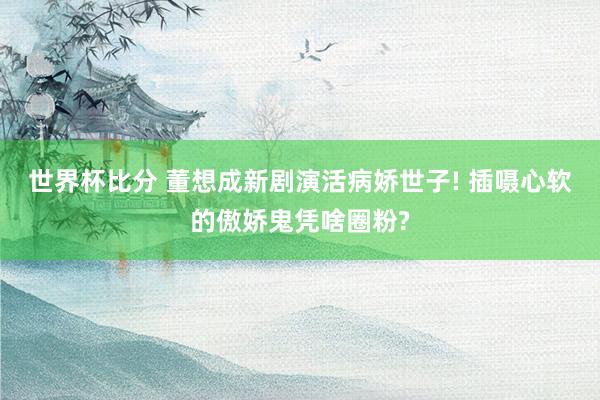 世界杯比分 董想成新剧演活病娇世子! 插嗫心软的傲娇鬼凭啥圈粉?