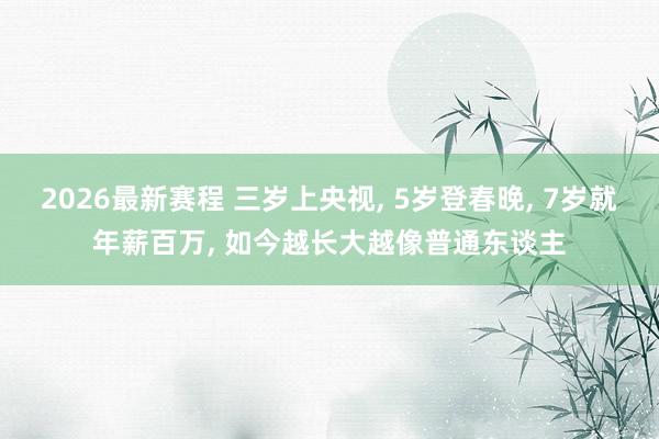 2026最新赛程 三岁上央视, 5岁登春晚, 7岁就年薪百万, 如今越长大越像普通东谈主