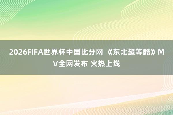 2026FIFA世界杯中国比分网 《东北超等酷》MV全网发布 火热上线
