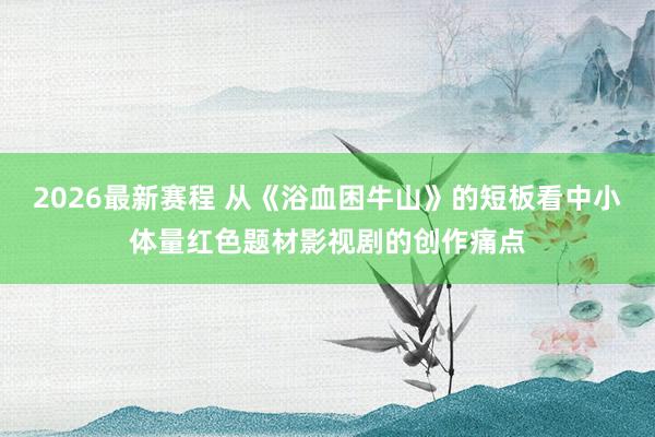 2026最新赛程 从《浴血困牛山》的短板看中小体量红色题材影视剧的创作痛点