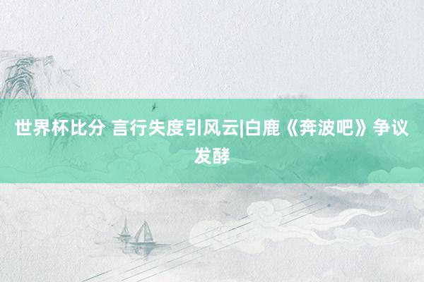世界杯比分 言行失度引风云|白鹿《奔波吧》争议发酵
