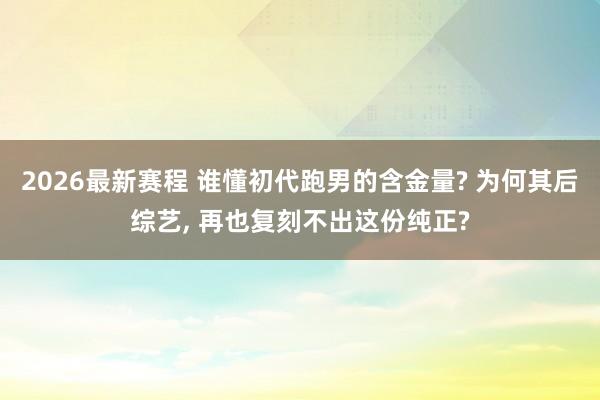 2026最新赛程 谁懂初代跑男的含金量? 为何其后综艺， 再也复刻不出这份纯正?