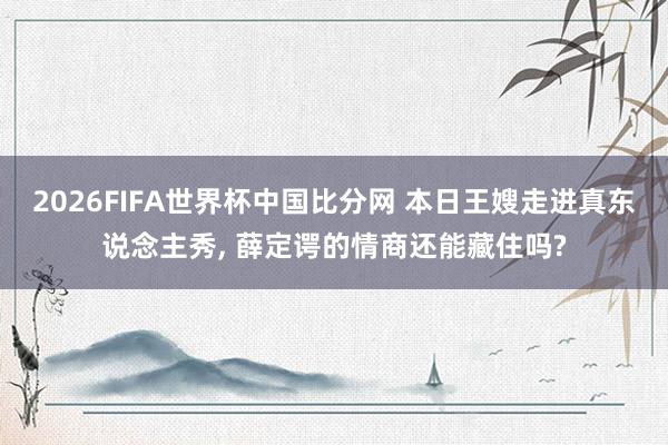 2026FIFA世界杯中国比分网 本日王嫂走进真东说念主秀, 薛定谔的情商还能藏住吗?