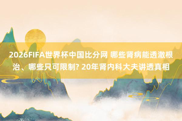 2026FIFA世界杯中国比分网 哪些肾病能透澈根治、哪些只可限制? 20年肾内科大夫讲透真相