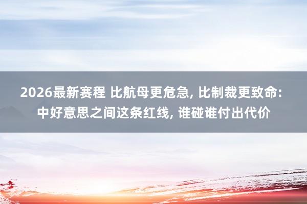 2026最新赛程 比航母更危急, 比制裁更致命: 中好意思之间这条红线, 谁碰谁付出代价
