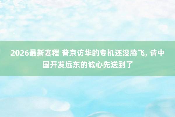 2026最新赛程 普京访华的专机还没腾飞, 请中国开发远东的诚心先送到了