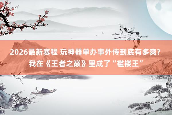 2026最新赛程 玩神器单办事外传到底有多爽? 我在《王者之巅》里成了“褴褛王”