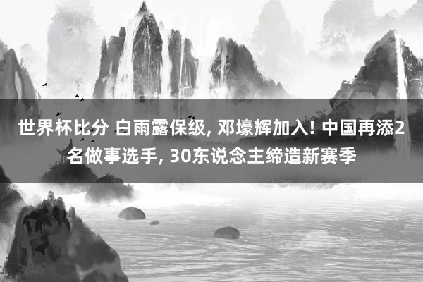 世界杯比分 白雨露保级, 邓壕辉加入! 中国再添2名做事选手, 30东说念主缔造新赛季