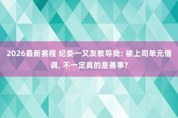 2026最新赛程 纪委一又友教导我: 被上司单元借调, 不一定真的是善事?
