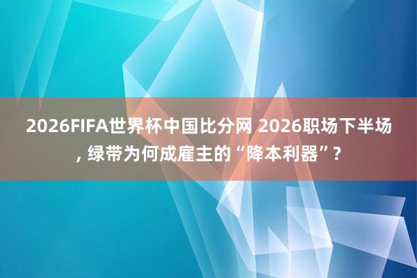 2026FIFA世界杯中国比分网 2026职场下半场, 绿带为何成雇主的“降本利器”?