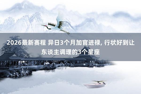 2026最新赛程 异日3个月加官进禄, 行状好到让东谈主调理的3个星座