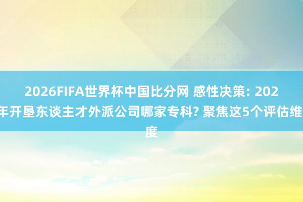 2026FIFA世界杯中国比分网 感性决策: 2026年开垦东谈主才外派公司哪家专科? 聚焦这5个评估维度