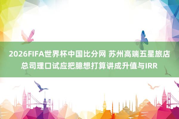 2026FIFA世界杯中国比分网 苏州高端五星旅店总司理口试应把臆想打算讲成升值与IRR