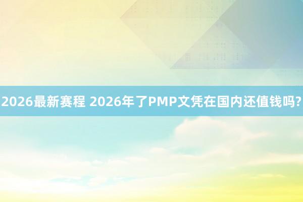 2026最新赛程 2026年了PMP文凭在国内还值钱吗?