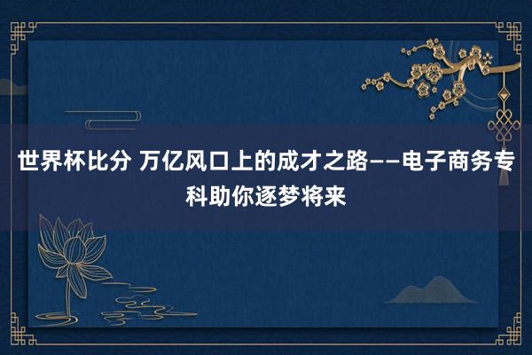 世界杯比分 万亿风口上的成才之路——电子商务专科助你逐梦将来