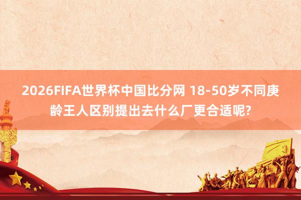 2026FIFA世界杯中国比分网 18-50岁不同庚龄王人区别提出去什么厂更合适呢?