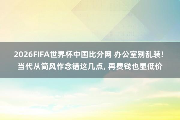 2026FIFA世界杯中国比分网 办公室别乱装! 当代从简风作念错这几点, 再费钱也显低价