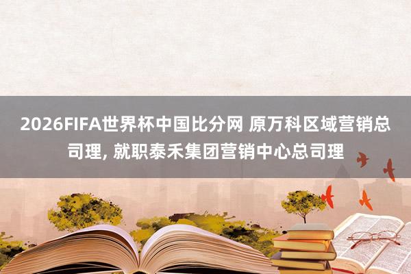 2026FIFA世界杯中国比分网 原万科区域营销总司理, 就职泰禾集团营销中心总司理