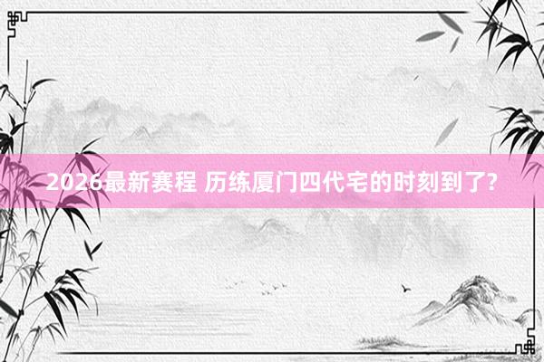 2026最新赛程 历练厦门四代宅的时刻到了?