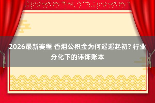 2026最新赛程 香烟公积金为何遥遥起初? 行业分化下的讳饰账本