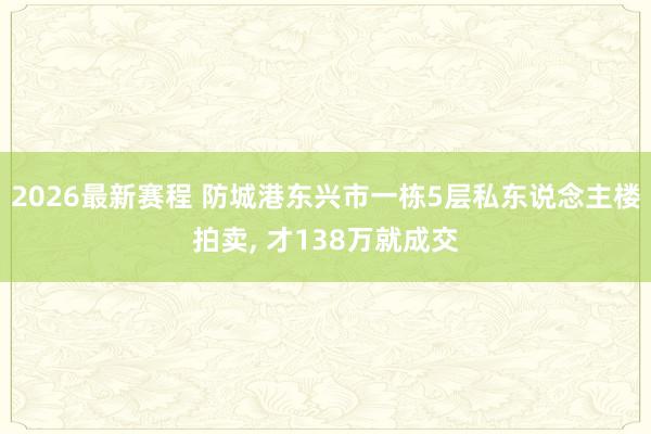 2026最新赛程 防城港东兴市一栋5层私东说念主楼拍卖， 才138万就成交