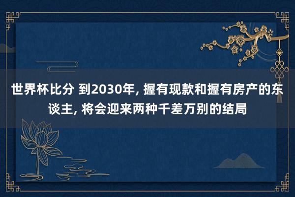 世界杯比分 到2030年, 握有现款和握有房产的东谈主, 将会迎来两种千差万别的结局